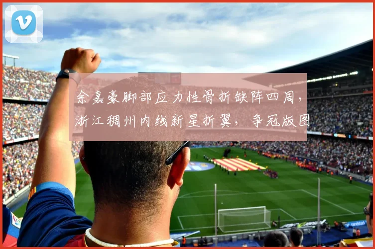 余嘉豪脚部应力性骨折缺阵四周，浙江稠州内线新星折翼，争冠版图如何重塑？