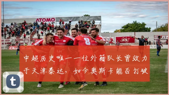 中超历史唯一一位外籍队长曾效力于天津泰达，如今奥斯卡能否打破这一纪录？