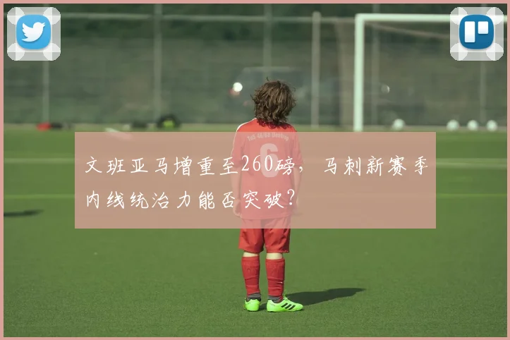 文班亚马增重至260磅，马刺新赛季内线统治力能否突破？